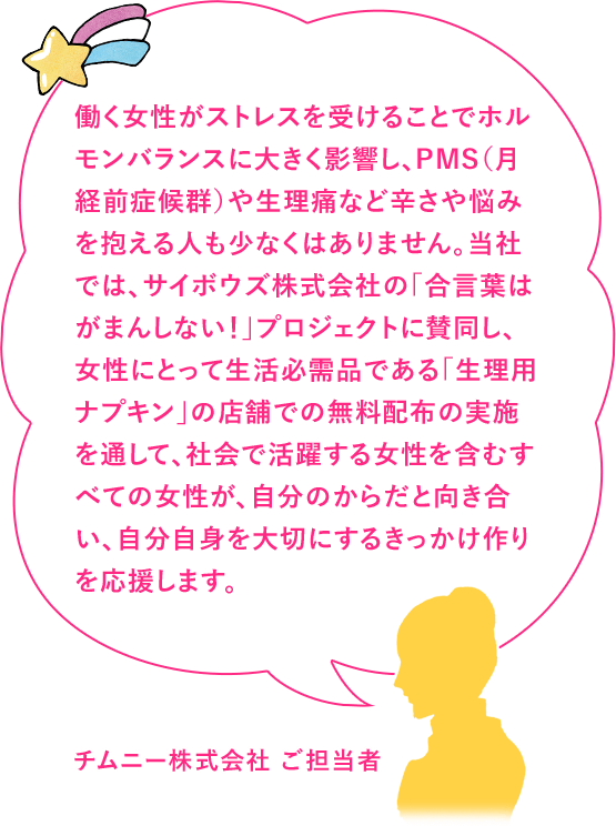 働く女性がストレスを受けることでホルモンバランスに大きく影響し、PMS（月経前症候群）や生理痛など辛さや悩みを抱える人も少なくはありません。当社では、サイボウズ株式会社の「合言葉はがまんしない！」プロジェクトに賛同し、女性にとって生活必需品である「生理用ナプキン」の店舗での無料配布の実施を通して、社会で活躍する女性を含むすべての女性が、自分のからだと向き合い、自分自身を大切にするきっかけ作りを応援します。チムニー株式会社 ご担当者