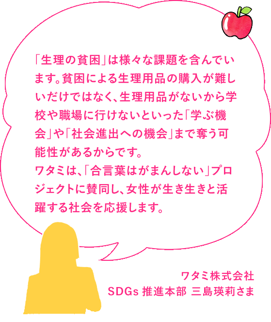 「生理の貧困」は様々な課題を含んでいます。貧困による生理用品の購入が難しいだけではなく、生理用品がないから学校や職場に行けないといった「学ぶ機会」や「社会進出への機会損失」まで奪う可能性があるからです。ワタミは、「合言葉はがまんしない」プロジェクトに賛同し、女性が生き生きと活躍する社会を応援します。ワタミ株式会社 SDGs推進本部 三島瑛莉