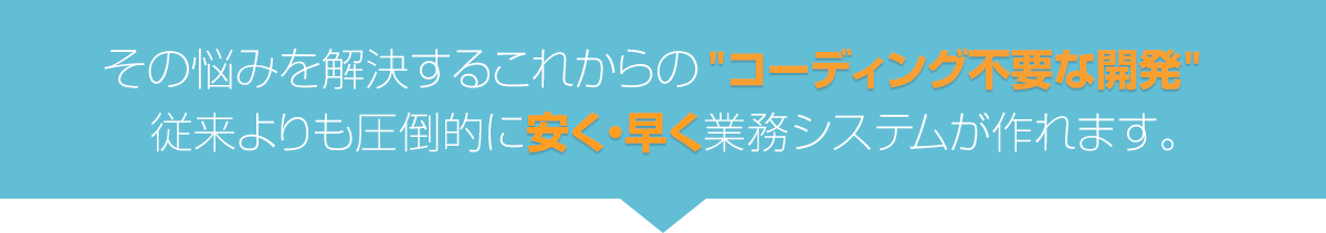 その悩みを解決するこれからのコーディング不要な開発 従来よりも圧倒的に安く・早く業務システムが作れます。